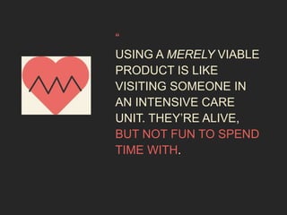 “ 
USING A MERELY VIABLE 
PRODUCT IS LIKE 
VISITING SOMEONE IN 
AN INTENSIVE CARE 
UNIT. THEY’RE ALIVE, 
BUT NOT FUN TO SPEND 
TIME WITH. 
 