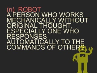 (n) ROBOT 
A PERSON WHO WORKS 
MECHANICALLY WITHOUT 
ORIGINAL THOUGHT, 
ESPECIALLY ONE WHO 
RESPONSES 
AUTOMATICALLY TO THE 
COMMANDS OF OTHERS 
 