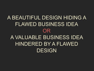 A BEAUTIFUL DESIGN HIDING A 
FLAWED BUSINESS IDEA 
OR 
A VALUABLE BUSINESS IDEA 
HINDERED BY A FLAWED 
DESIGN 
 