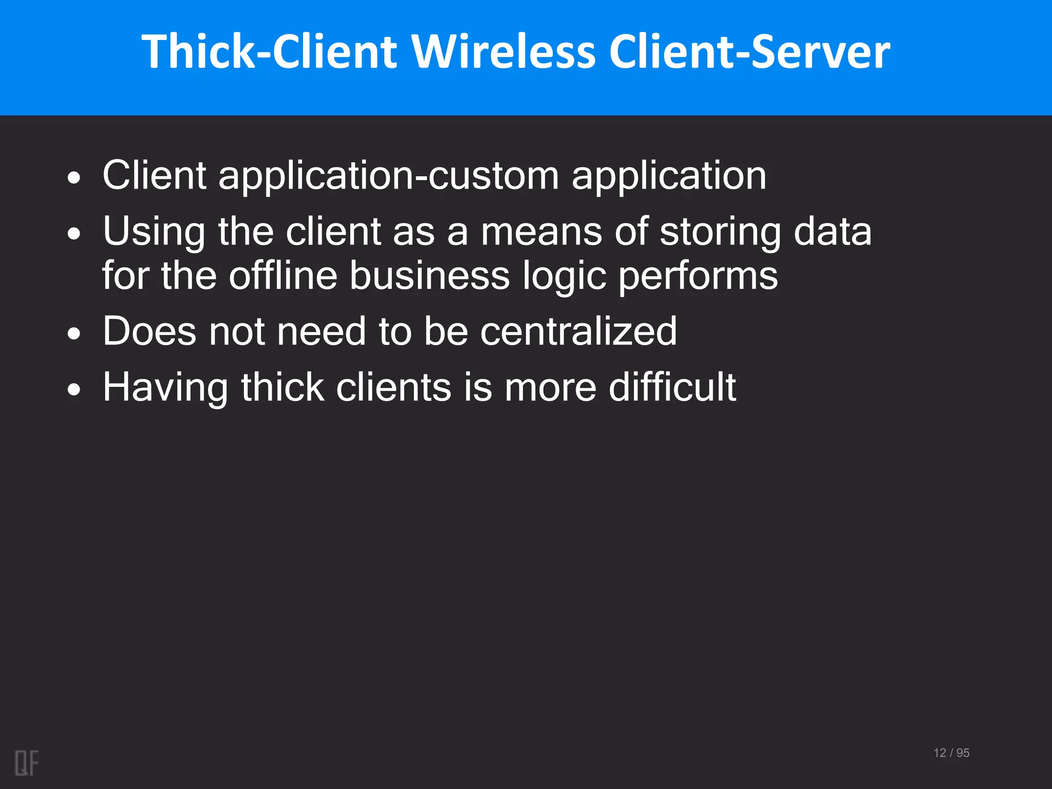 12 / 95
Thick-Client Wireless Client-Server
• Client application-custom application
• Using the client as a means of storing data
for the offline business logic performs
• Does not need to be centralized
• Having thick clients is more difficult
 