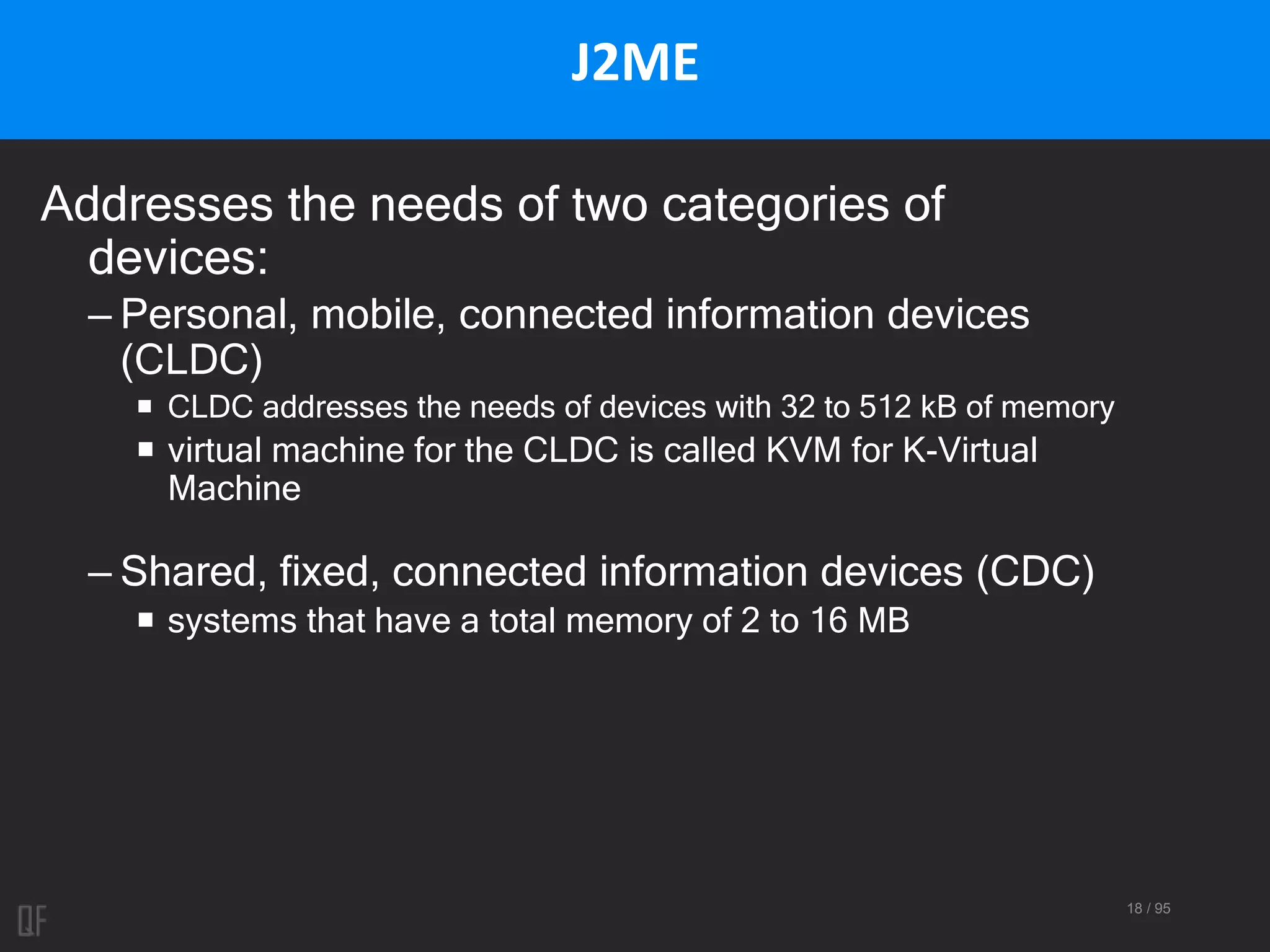 18 / 95
J2ME
Addresses the needs of two categories of
devices:
– Personal, mobile, connected information devices
(CLDC)
 CLDC addresses the needs of devices with 32 to 512 kB of memory
 virtual machine for the CLDC is called KVM for K-Virtual
Machine
– Shared, fixed, connected information devices (CDC)
 systems that have a total memory of 2 to 16 MB
 