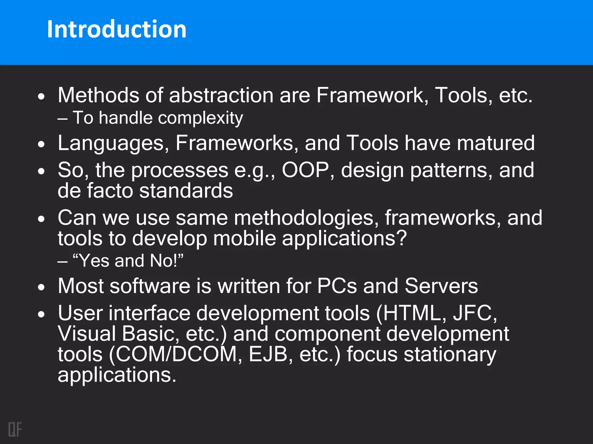 Introduction
• Methods of abstraction are Framework, Tools, etc.
– To handle complexity
• Languages, Frameworks, and Tools have matured
• So, the processes e.g., OOP, design patterns, and
de facto standards
• Can we use same methodologies, frameworks, and
tools to develop mobile applications?
– “Yes and No!”
• Most software is written for PCs and Servers
• User interface development tools (HTML, JFC,
Visual Basic, etc.) and component development
tools (COM/DCOM, EJB, etc.) focus stationary
applications.
 