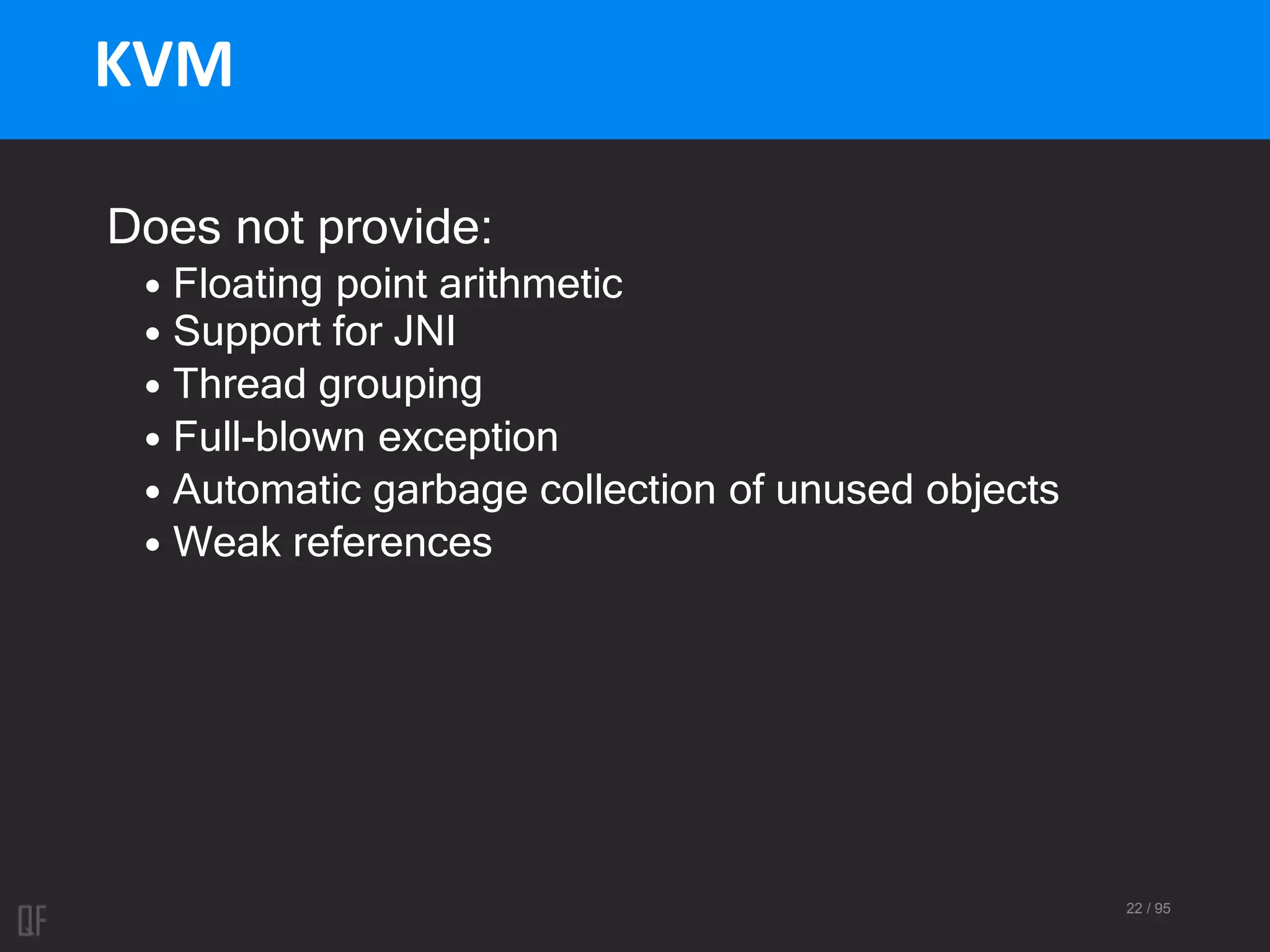 22 / 95
KVM
Does not provide:
• Floating point arithmetic
• Support for JNI
• Thread grouping
• Full-blown exception
• Automatic garbage collection of unused objects
• Weak references
 