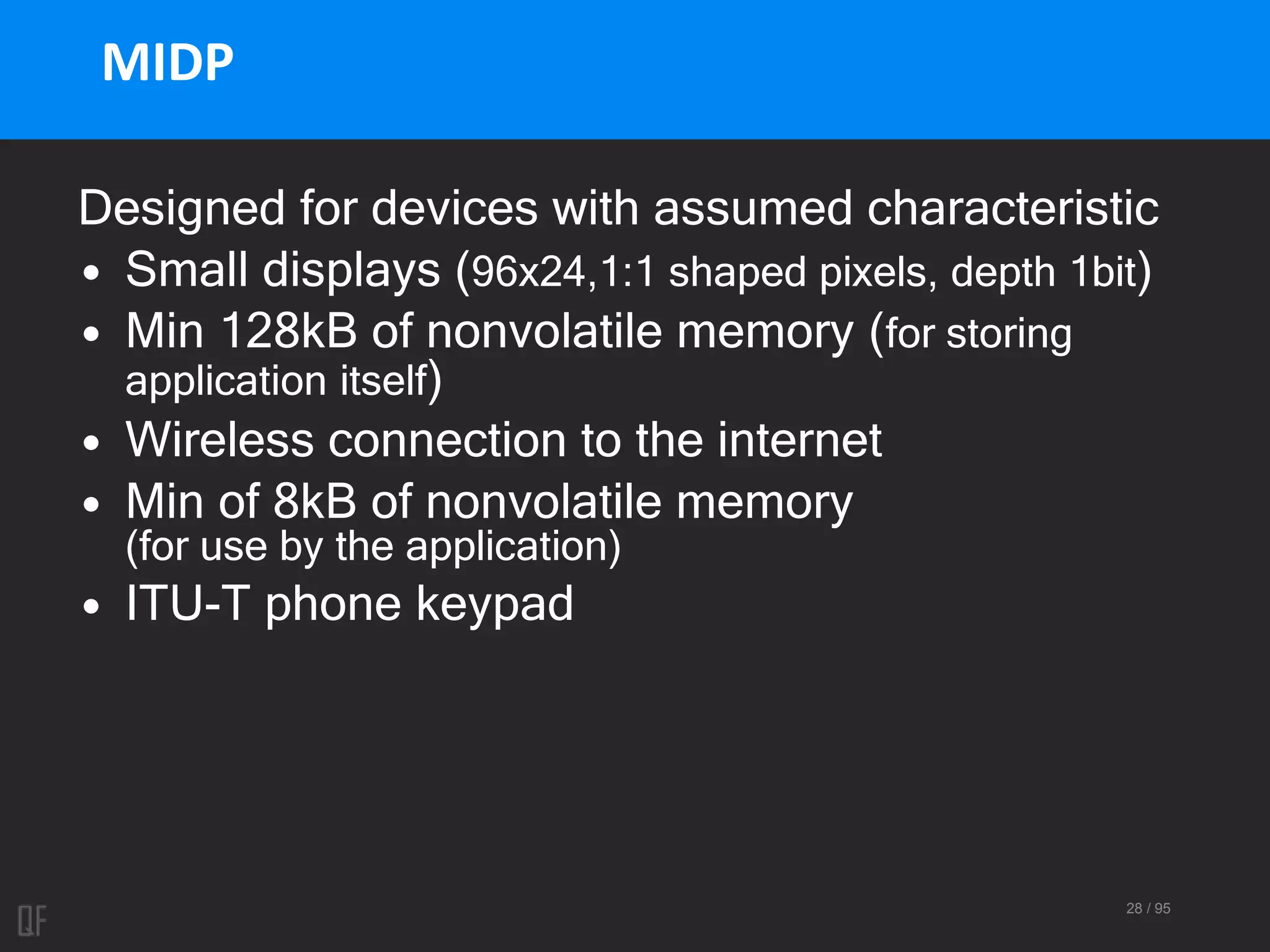 28 / 95
MIDP
Designed for devices with assumed characteristic
• Small displays (96x24,1:1 shaped pixels, depth 1bit)
• Min 128kB of nonvolatile memory (for storing
application itself)
• Wireless connection to the internet
• Min of 8kB of nonvolatile memory
(for use by the application)
• ITU-T phone keypad
 