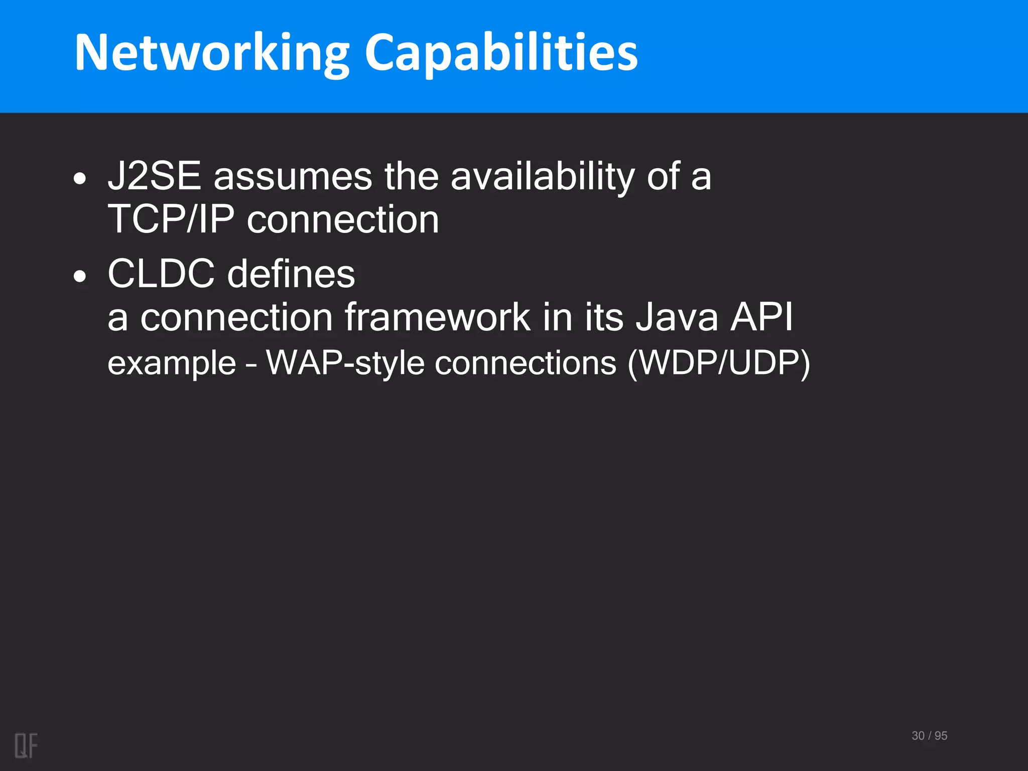 30 / 95
Networking Capabilities
• J2SE assumes the availability of a
TCP/IP connection
• CLDC defines
a connection framework in its Java API
example – WAP-style connections (WDP/UDP)
 