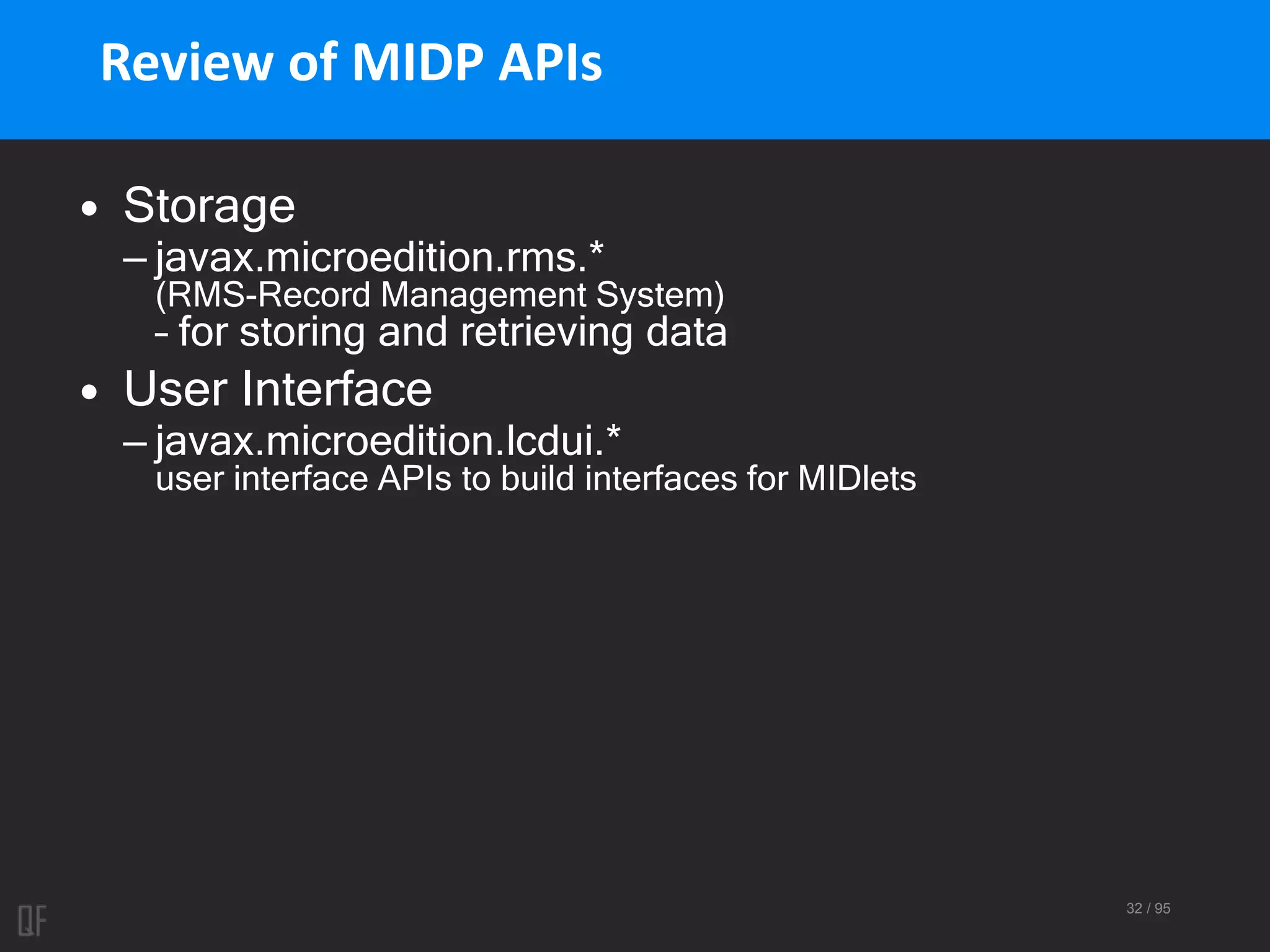 32 / 95
Review of MIDP APIs
• Storage
– javax.microedition.rms.*
(RMS-Record Management System)
– for storing and retrieving data
• User Interface
– javax.microedition.lcdui.*
user interface APIs to build interfaces for MIDlets
 