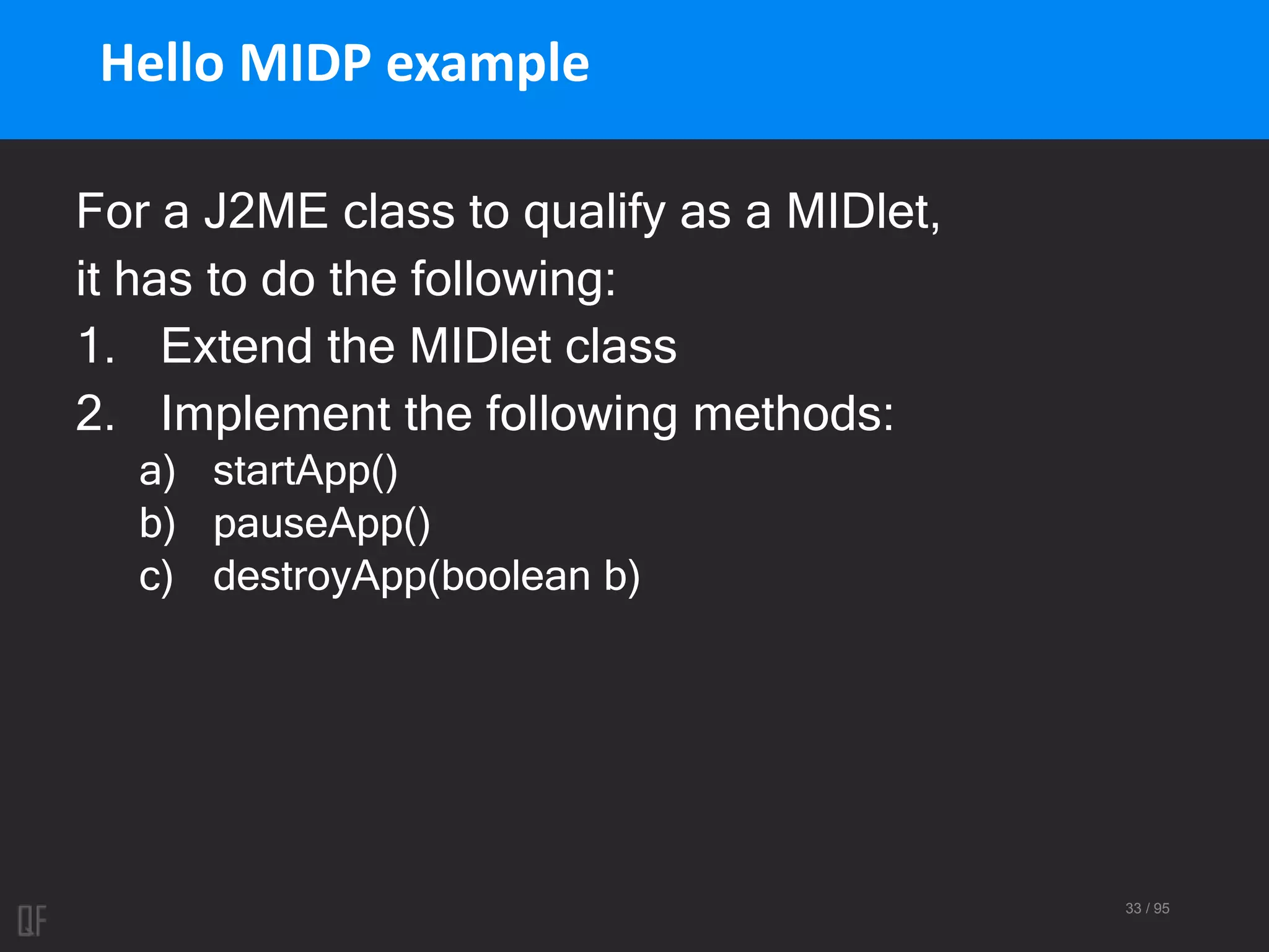 33 / 95
Hello MIDP example
For a J2ME class to qualify as a MIDlet,
it has to do the following:
1. Extend the MIDlet class
2. Implement the following methods:
a) startApp()
b) pauseApp()
c) destroyApp(boolean b)
 