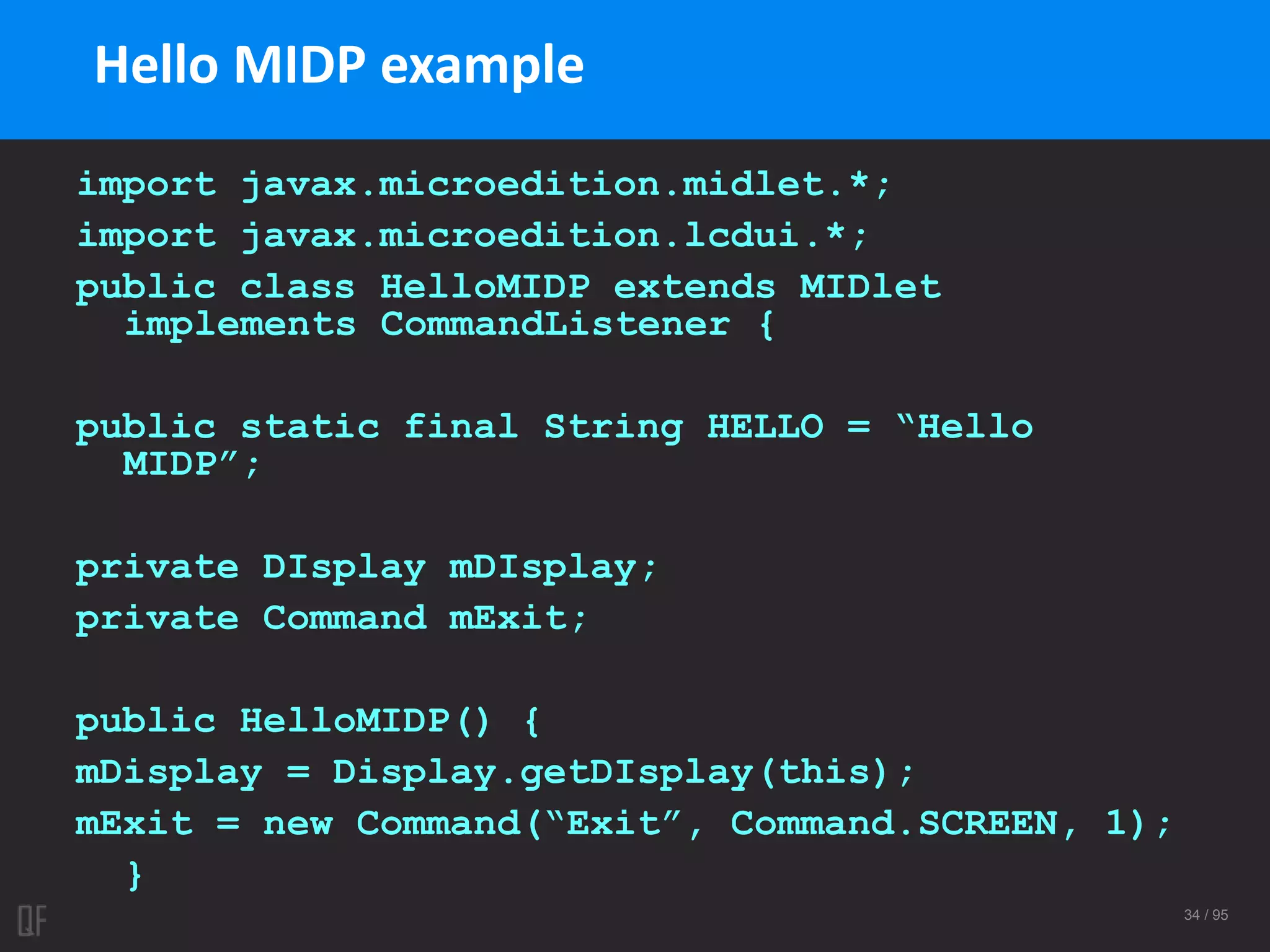 34 / 95
import javax.microedition.midlet.*;
import javax.microedition.lcdui.*;
public class HelloMIDP extends MIDlet
implements CommandListener {
public static final String HELLO = “Hello
MIDP”;
private DIsplay mDIsplay;
private Command mExit;
public HelloMIDP() {
mDisplay = Display.getDIsplay(this);
mExit = new Command(“Exit”, Command.SCREEN, 1);
}
Hello MIDP example
 