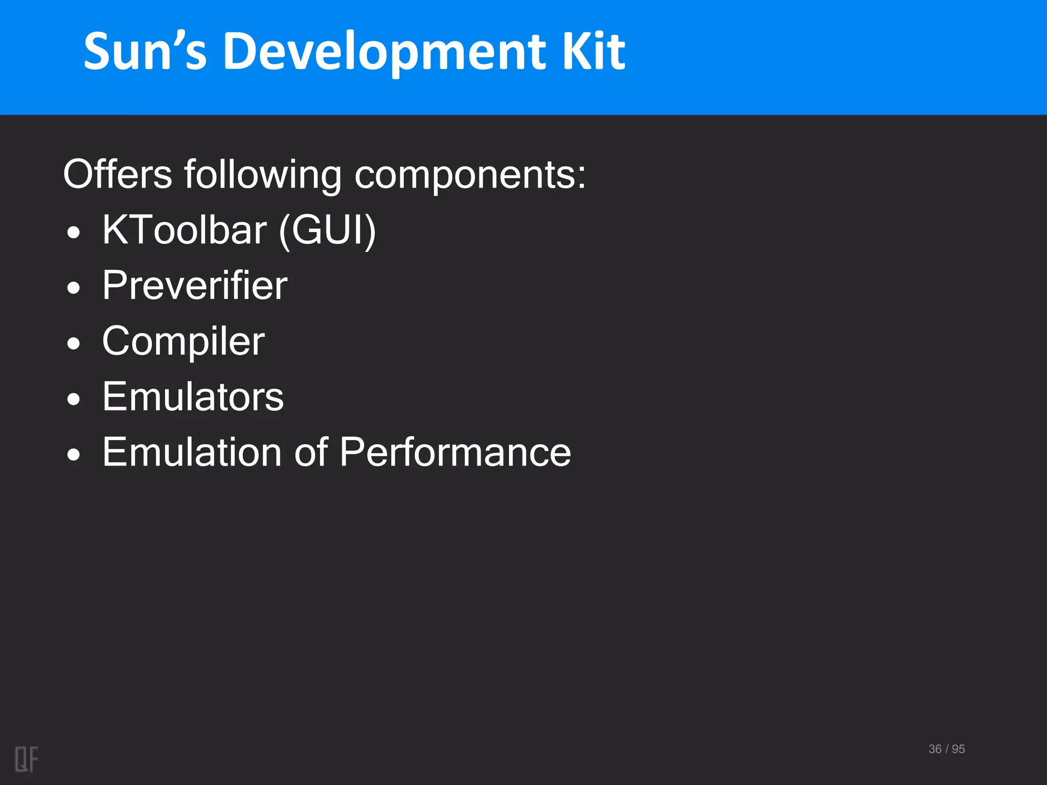 36 / 95
Sun’s Development Kit
Offers following components:
• KToolbar (GUI)
• Preverifier
• Compiler
• Emulators
• Emulation of Performance
 