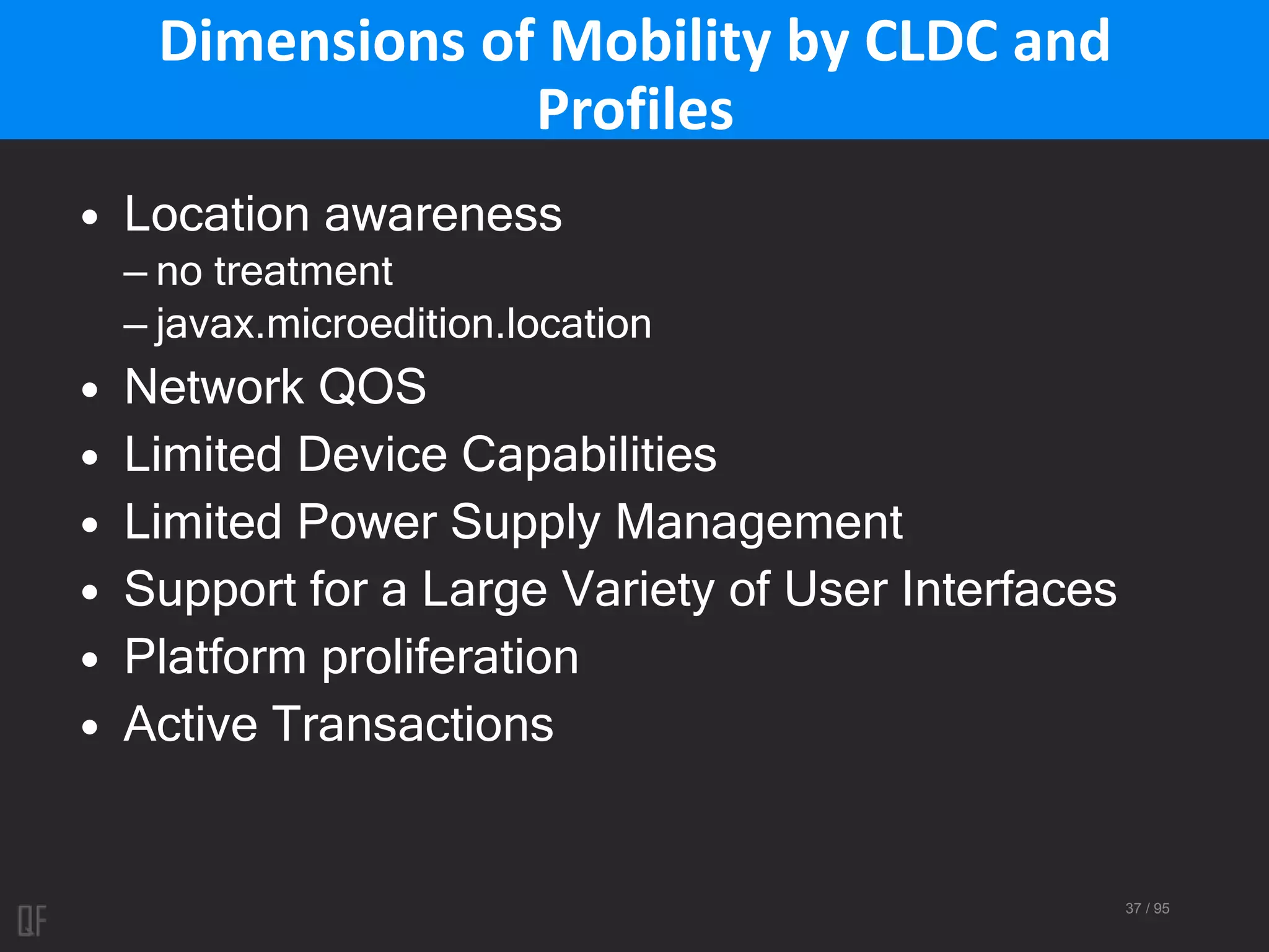 37 / 95
Dimensions of Mobility by CLDC and
Profiles
• Location awareness
– no treatment
– javax.microedition.location
• Network QOS
• Limited Device Capabilities
• Limited Power Supply Management
• Support for a Large Variety of User Interfaces
• Platform proliferation
• Active Transactions
 