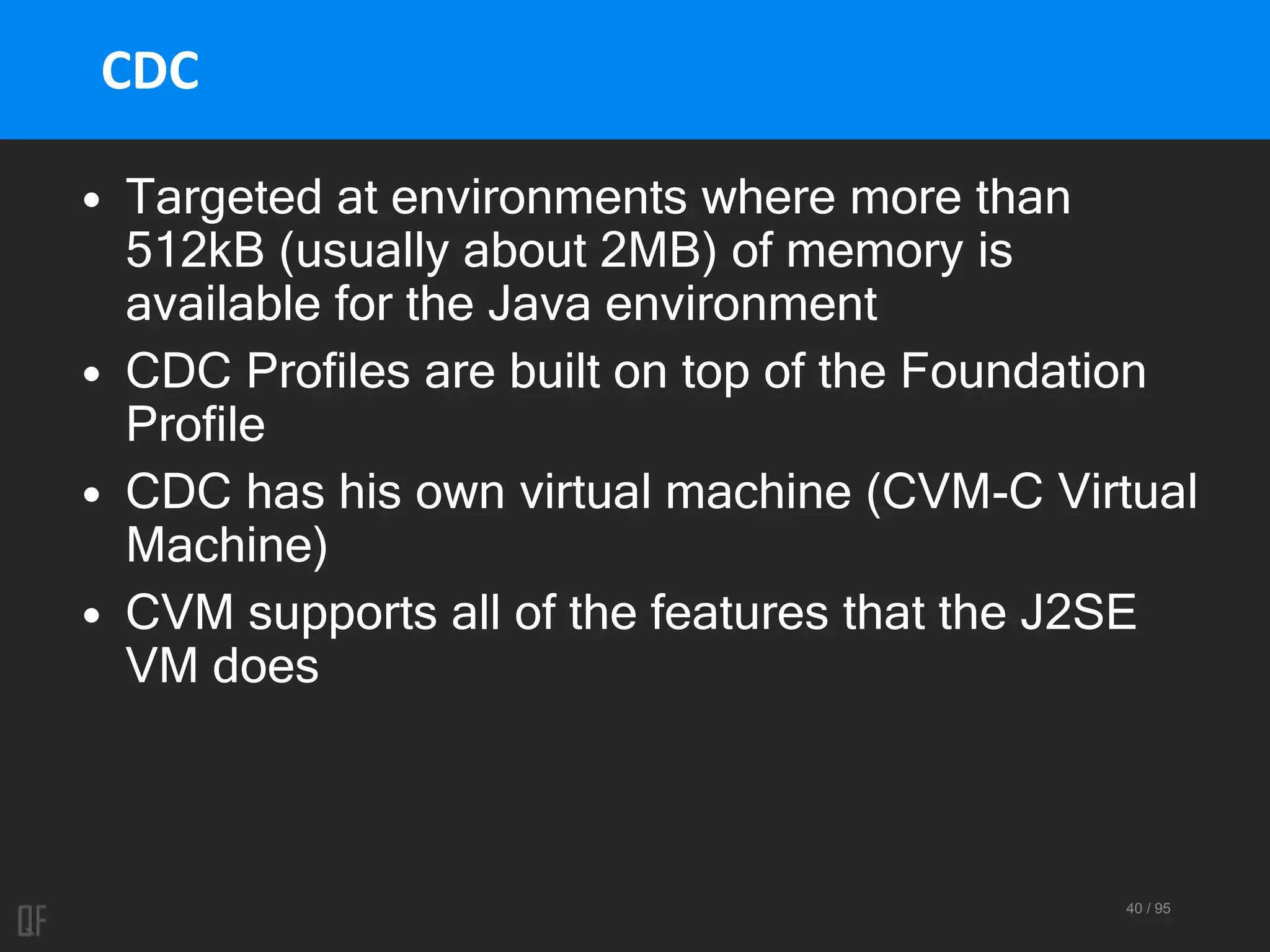 40 / 95
CDC
• Targeted at environments where more than
512kB (usually about 2MB) of memory is
available for the Java environment
• CDC Profiles are built on top of the Foundation
Profile
• CDC has his own virtual machine (CVM-C Virtual
Machine)
• CVM supports all of the features that the J2SE
VM does
 