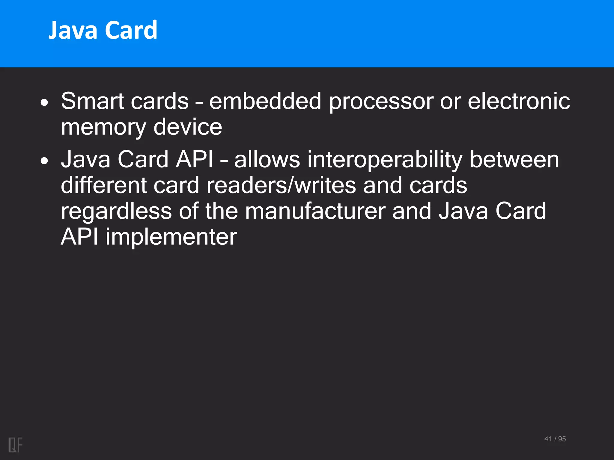41 / 95
Java Card
• Smart cards – embedded processor or electronic
memory device
• Java Card API – allows interoperability between
different card readers/writes and cards
regardless of the manufacturer and Java Card
API implementer
 
