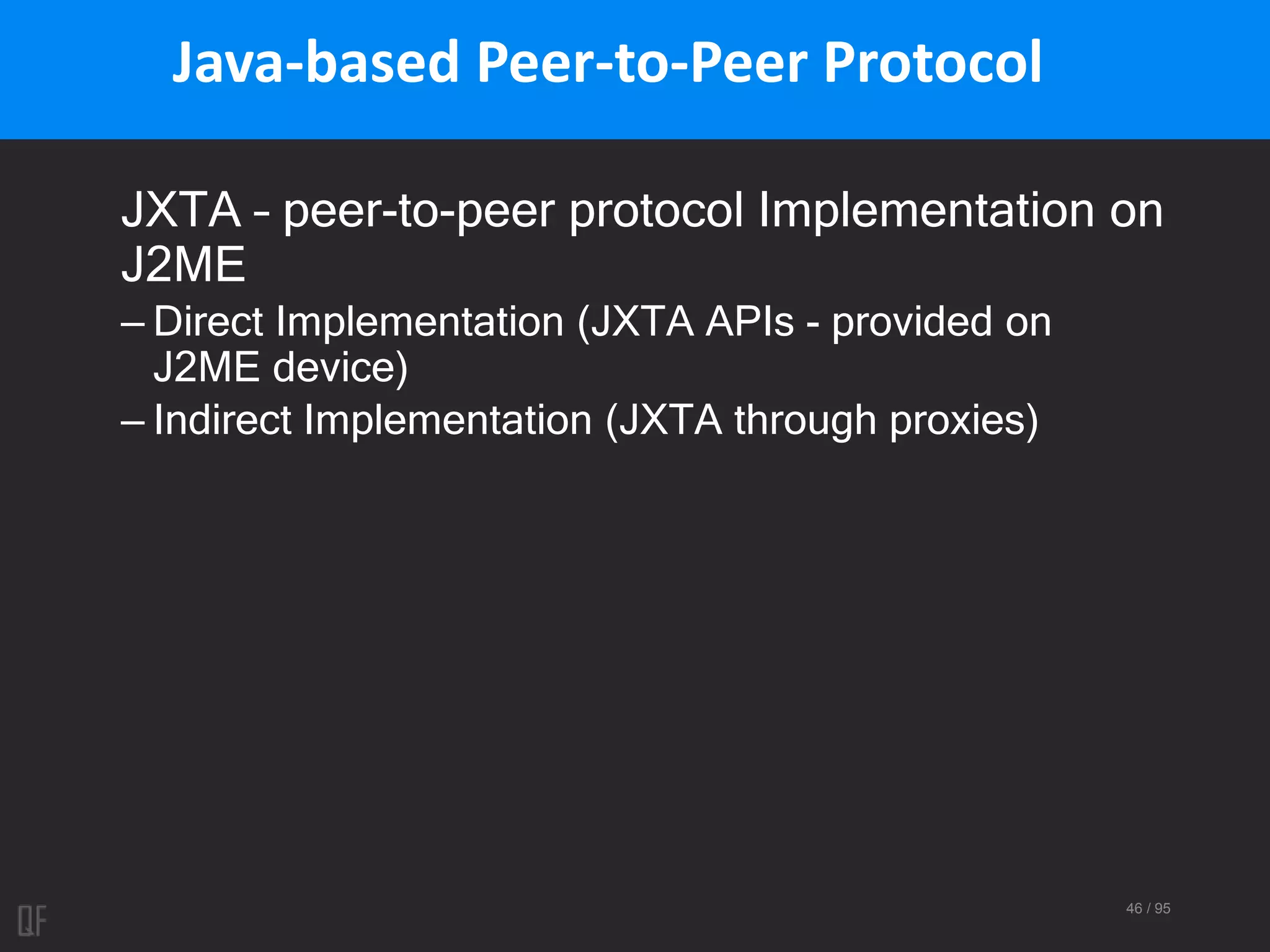 46 / 95
Java-based Peer-to-Peer Protocol
JXTA – peer-to-peer protocol Implementation on
J2ME
– Direct Implementation (JXTA APIs - provided on
J2ME device)
– Indirect Implementation (JXTA through proxies)
 
