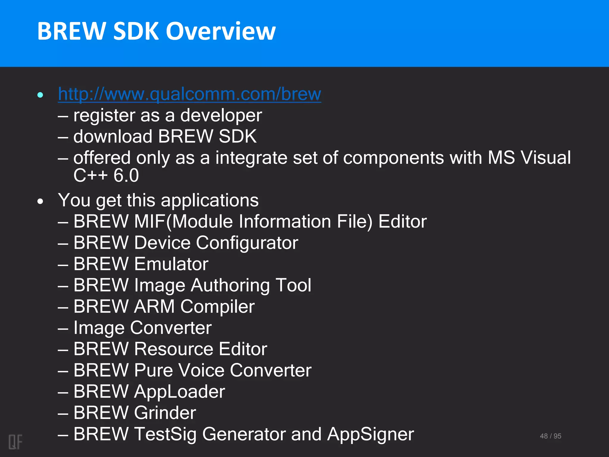 48 / 95
BREW SDK Overview
• http://www.qualcomm.com/brew
– register as a developer
– download BREW SDK
– offered only as a integrate set of components with MS Visual
C++ 6.0
• You get this applications
– BREW MIF(Module Information File) Editor
– BREW Device Configurator
– BREW Emulator
– BREW Image Authoring Tool
– BREW ARM Compiler
– Image Converter
– BREW Resource Editor
– BREW Pure Voice Converter
– BREW AppLoader
– BREW Grinder
– BREW TestSig Generator and AppSigner
 