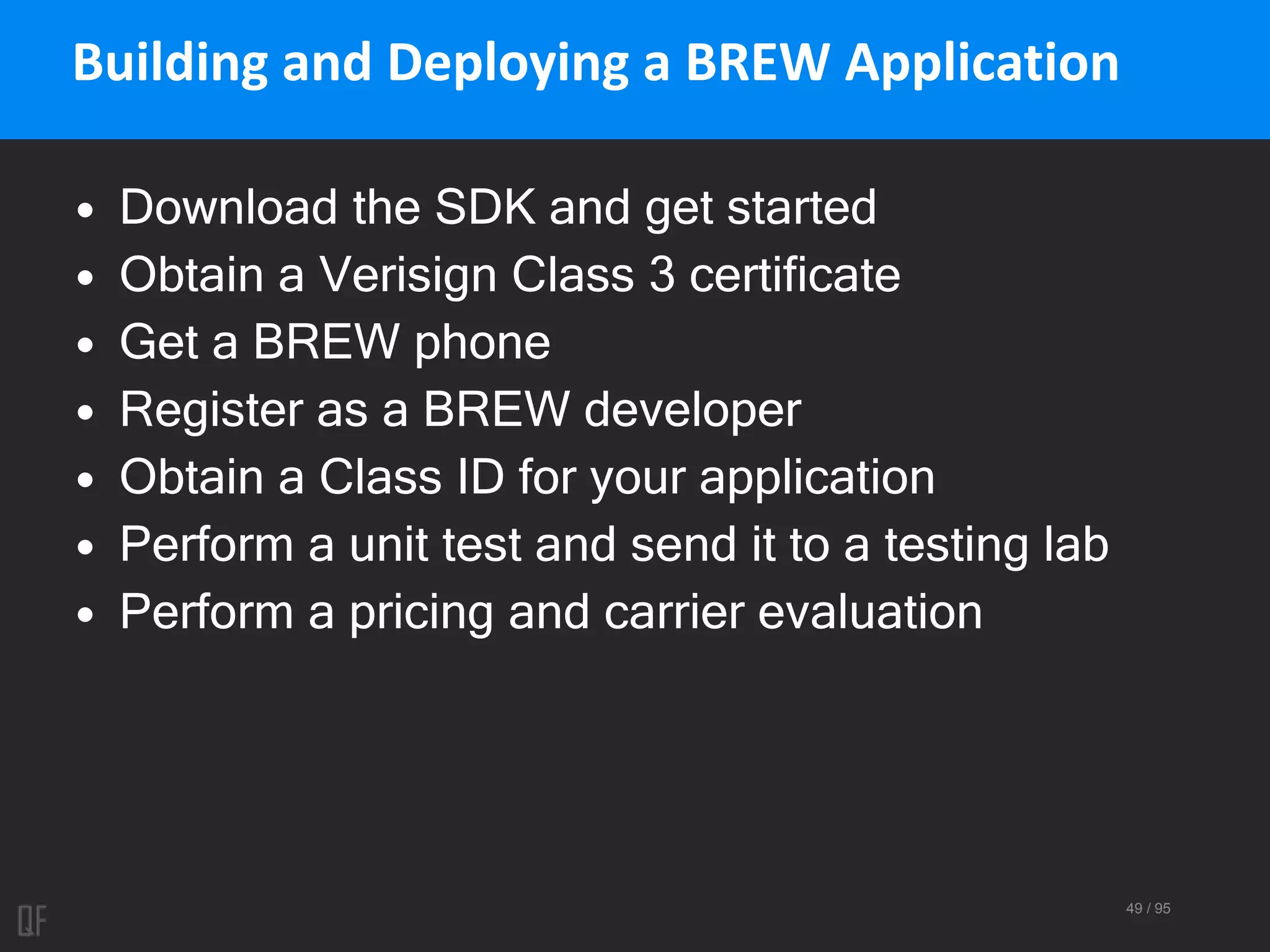 49 / 95
Building and Deploying a BREW Application
• Download the SDK and get started
• Obtain a Verisign Class 3 certificate
• Get a BREW phone
• Register as a BREW developer
• Obtain a Class ID for your application
• Perform a unit test and send it to a testing lab
• Perform a pricing and carrier evaluation
 