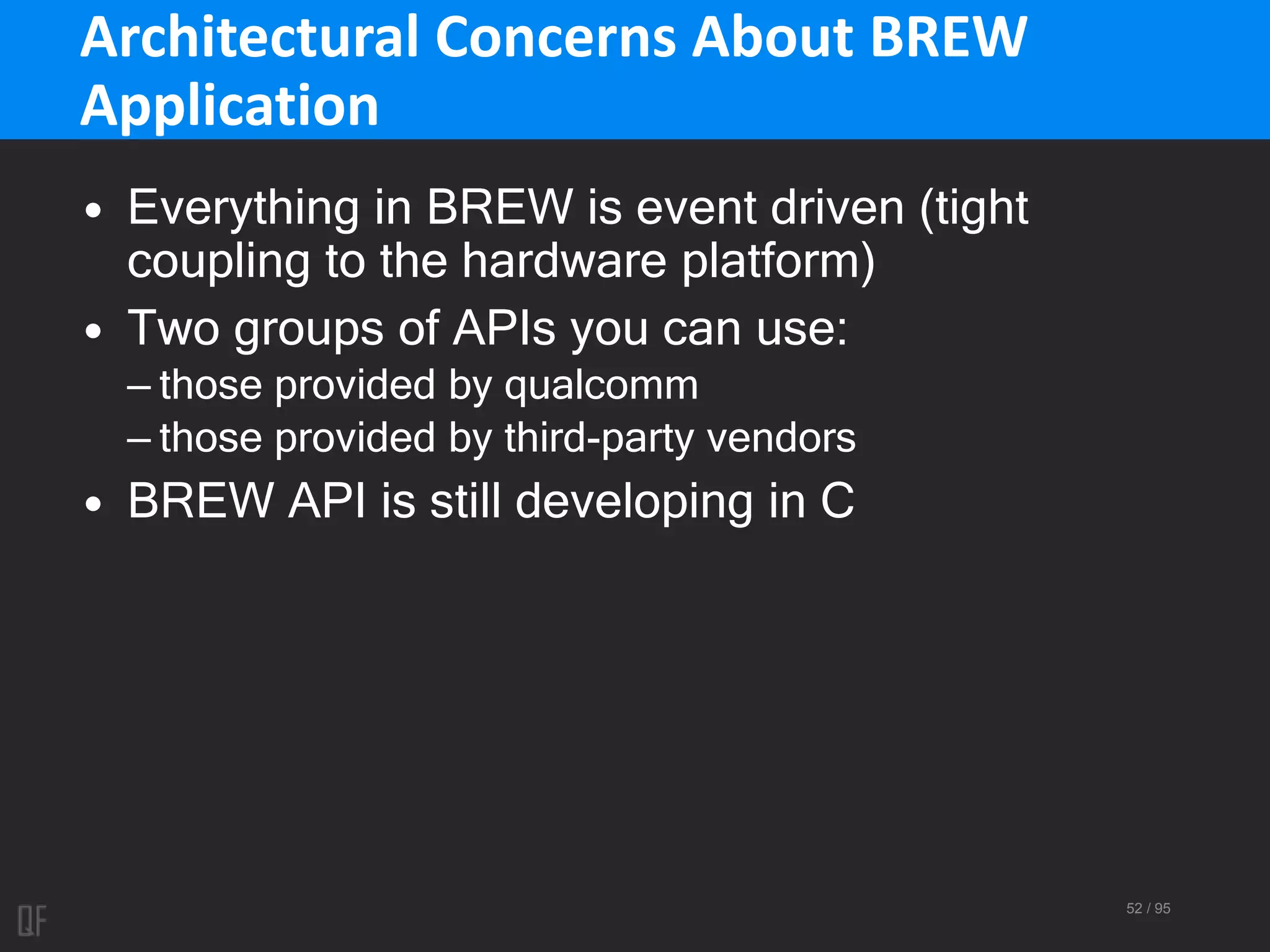 52 / 95
Architectural Concerns About BREW
Application
• Everything in BREW is event driven (tight
coupling to the hardware platform)
• Two groups of APIs you can use:
– those provided by qualcomm
– those provided by third-party vendors
• BREW API is still developing in C
 