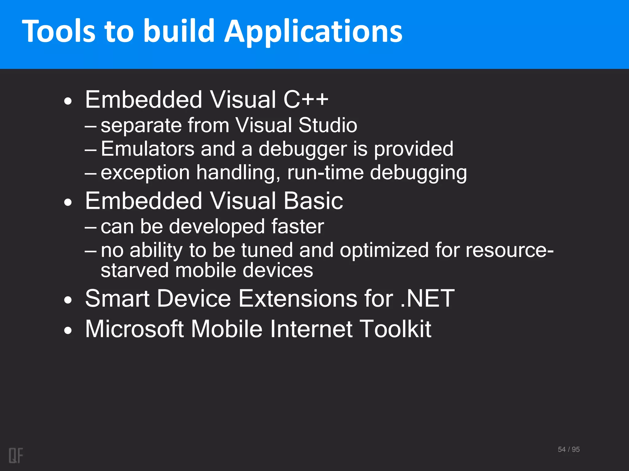 54 / 95
Tools to build Applications
• Embedded Visual C++
– separate from Visual Studio
– Emulators and a debugger is provided
– exception handling, run-time debugging
• Embedded Visual Basic
– can be developed faster
– no ability to be tuned and optimized for resource-
starved mobile devices
• Smart Device Extensions for .NET
• Microsoft Mobile Internet Toolkit
 