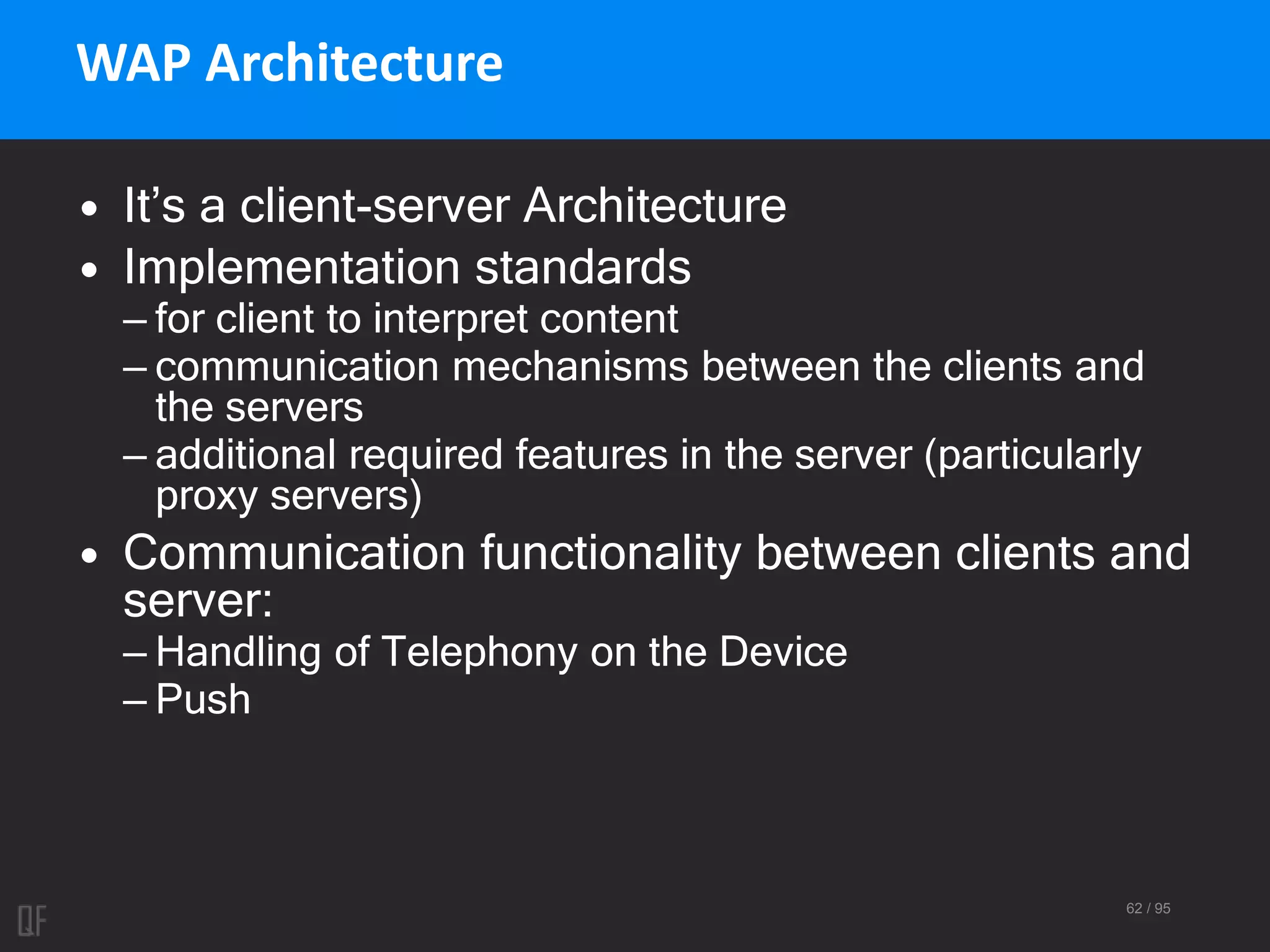 62 / 95
WAP Architecture
• It’s a client-server Architecture
• Implementation standards
– for client to interpret content
– communication mechanisms between the clients and
the servers
– additional required features in the server (particularly
proxy servers)
• Communication functionality between clients and
server:
– Handling of Telephony on the Device
– Push
 