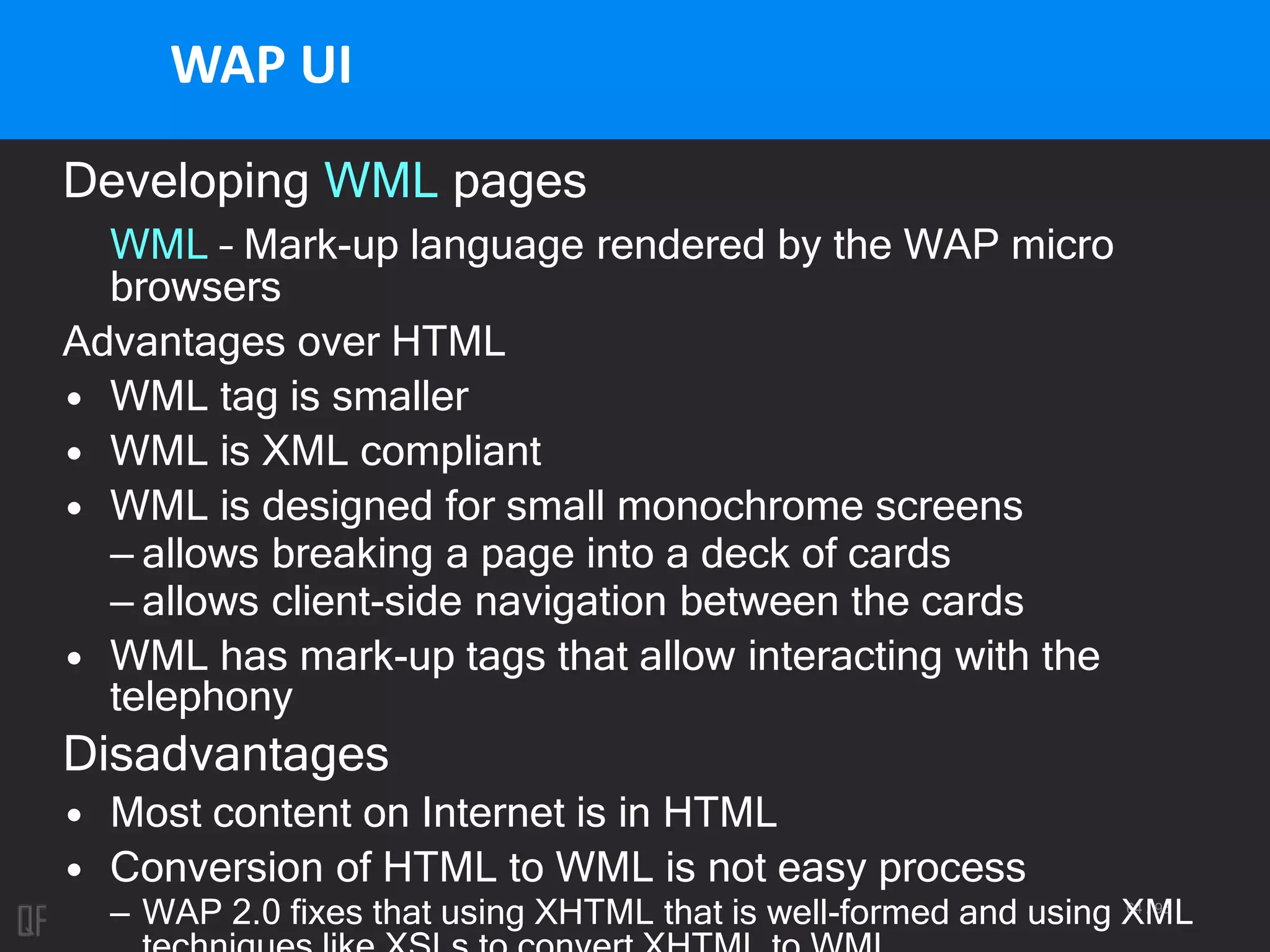 64 / 95
WAP UI
Developing WML pages
WML – Mark-up language rendered by the WAP micro
browsers
Advantages over HTML
• WML tag is smaller
• WML is XML compliant
• WML is designed for small monochrome screens
– allows breaking a page into a deck of cards
– allows client-side navigation between the cards
• WML has mark-up tags that allow interacting with the
telephony
Disadvantages
• Most content on Internet is in HTML
• Conversion of HTML to WML is not easy process
– WAP 2.0 fixes that using XHTML that is well-formed and using XML
 