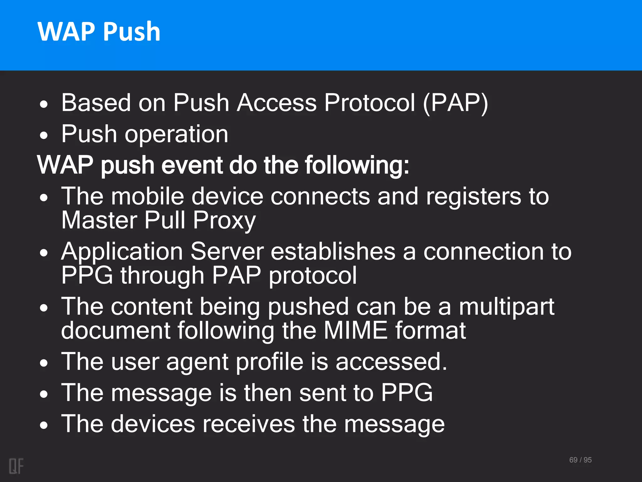 69 / 95
WAP Push
• Based on Push Access Protocol (PAP)
• Push operation
WAP push event do the following:
• The mobile device connects and registers to
Master Pull Proxy
• Application Server establishes a connection to
PPG through PAP protocol
• The content being pushed can be a multipart
document following the MIME format
• The user agent profile is accessed.
• The message is then sent to PPG
• The devices receives the message
 