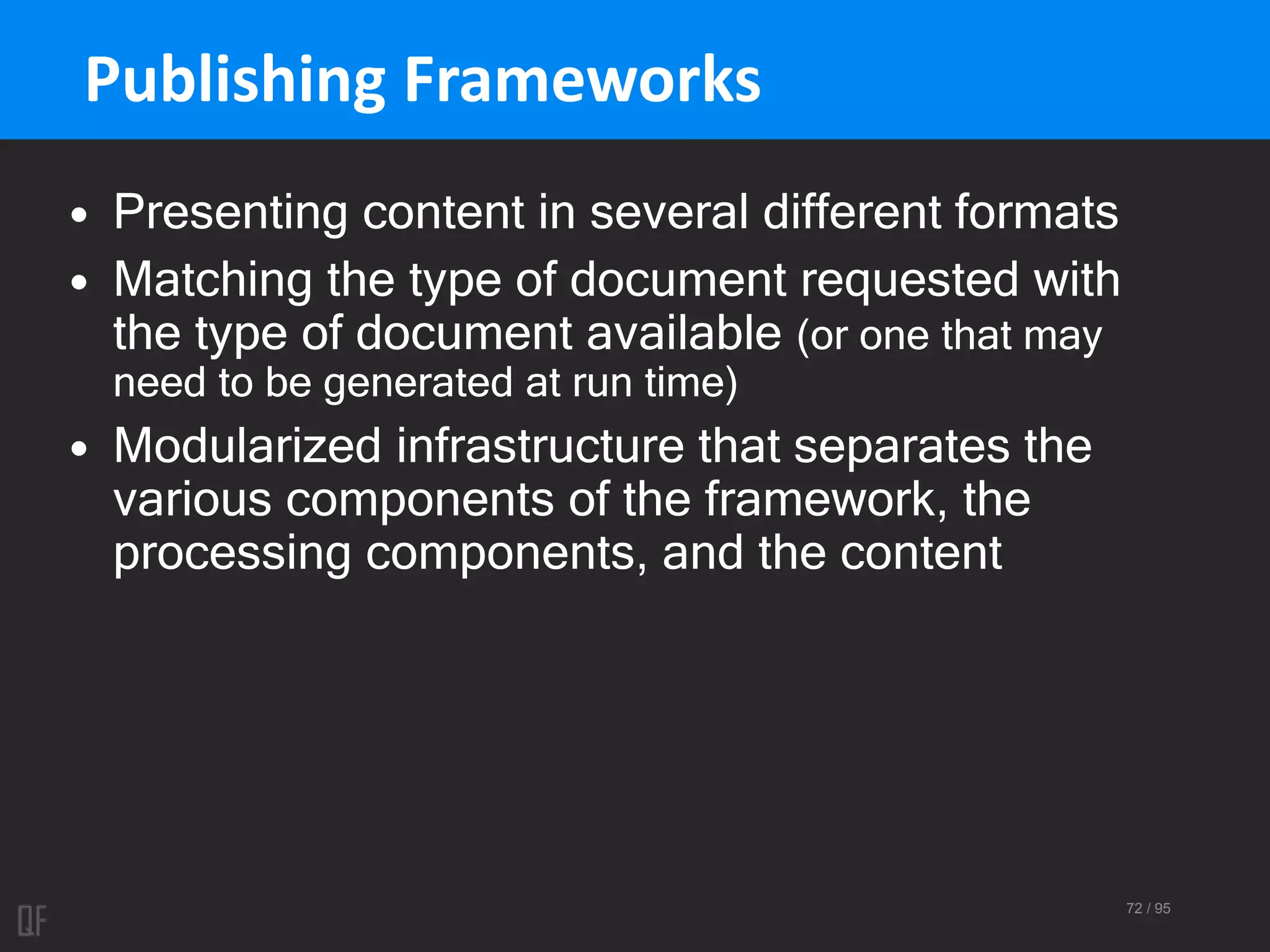 72 / 95
Publishing Frameworks
• Presenting content in several different formats
• Matching the type of document requested with
the type of document available (or one that may
need to be generated at run time)
• Modularized infrastructure that separates the
various components of the framework, the
processing components, and the content
 