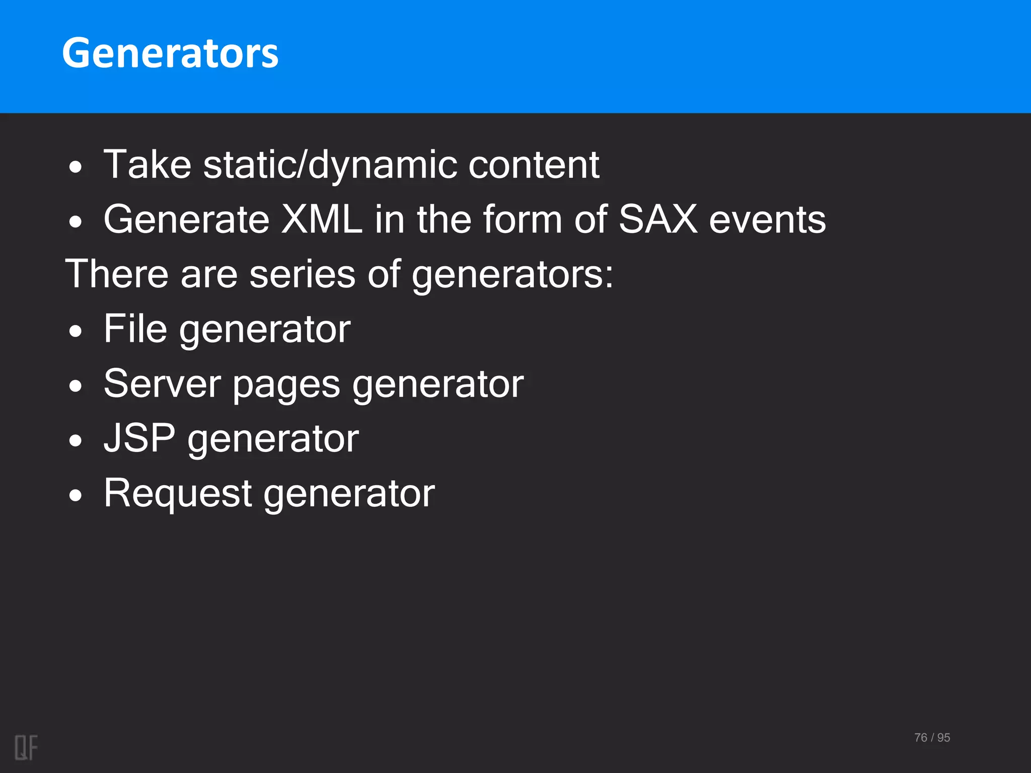 76 / 95
Generators
• Take static/dynamic content
• Generate XML in the form of SAX events
There are series of generators:
• File generator
• Server pages generator
• JSP generator
• Request generator
 