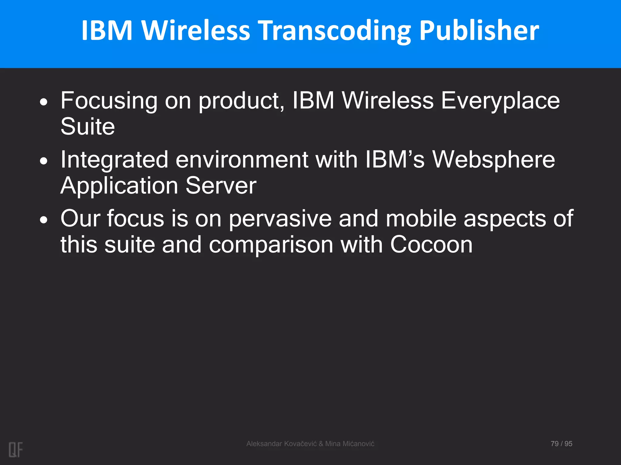 Aleksandar Kovačević & Mina Mićanović 79 / 95
IBM Wireless Transcoding Publisher
• Focusing on product, IBM Wireless Everyplace
Suite
• Integrated environment with IBM’s Websphere
Application Server
• Our focus is on pervasive and mobile aspects of
this suite and comparison with Cocoon
 