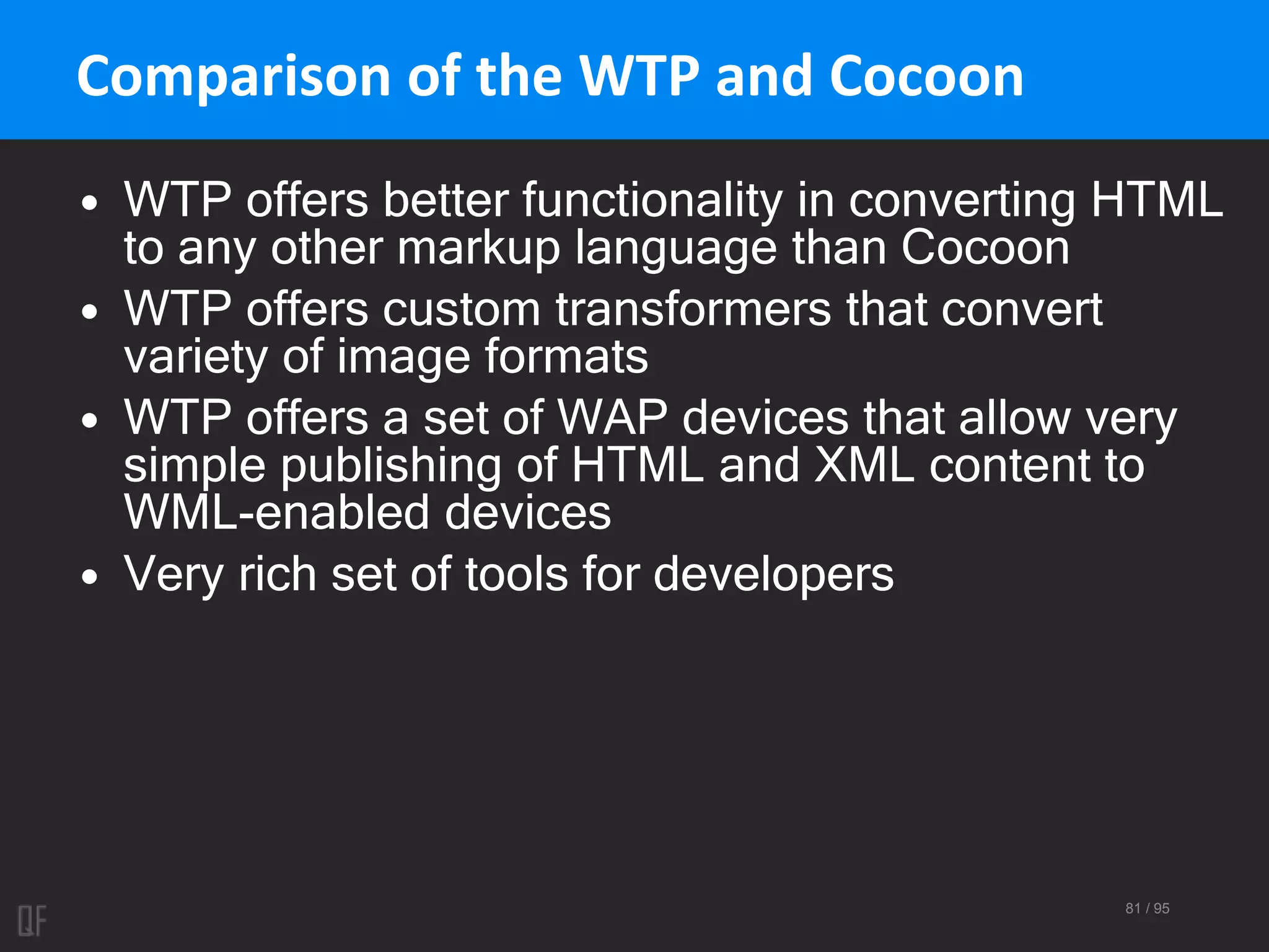 81 / 95
Comparison of the WTP and Cocoon
• WTP offers better functionality in converting HTML
to any other markup language than Cocoon
• WTP offers custom transformers that convert
variety of image formats
• WTP offers a set of WAP devices that allow very
simple publishing of HTML and XML content to
WML-enabled devices
• Very rich set of tools for developers
 