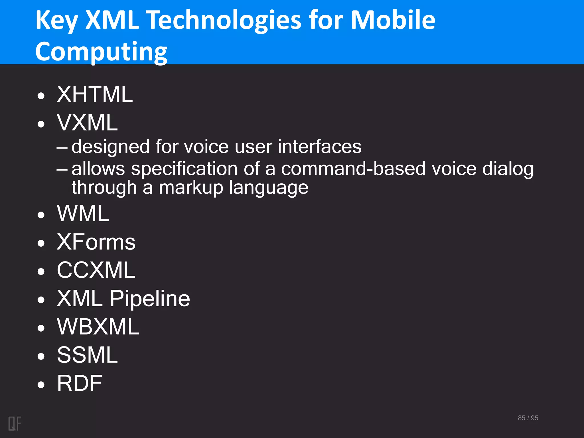 85 / 95
Key XML Technologies for Mobile
Computing
• XHTML
• VXML
– designed for voice user interfaces
– allows specification of a command-based voice dialog
through a markup language
• WML
• XForms
• CCXML
• XML Pipeline
• WBXML
• SSML
• RDF
 
