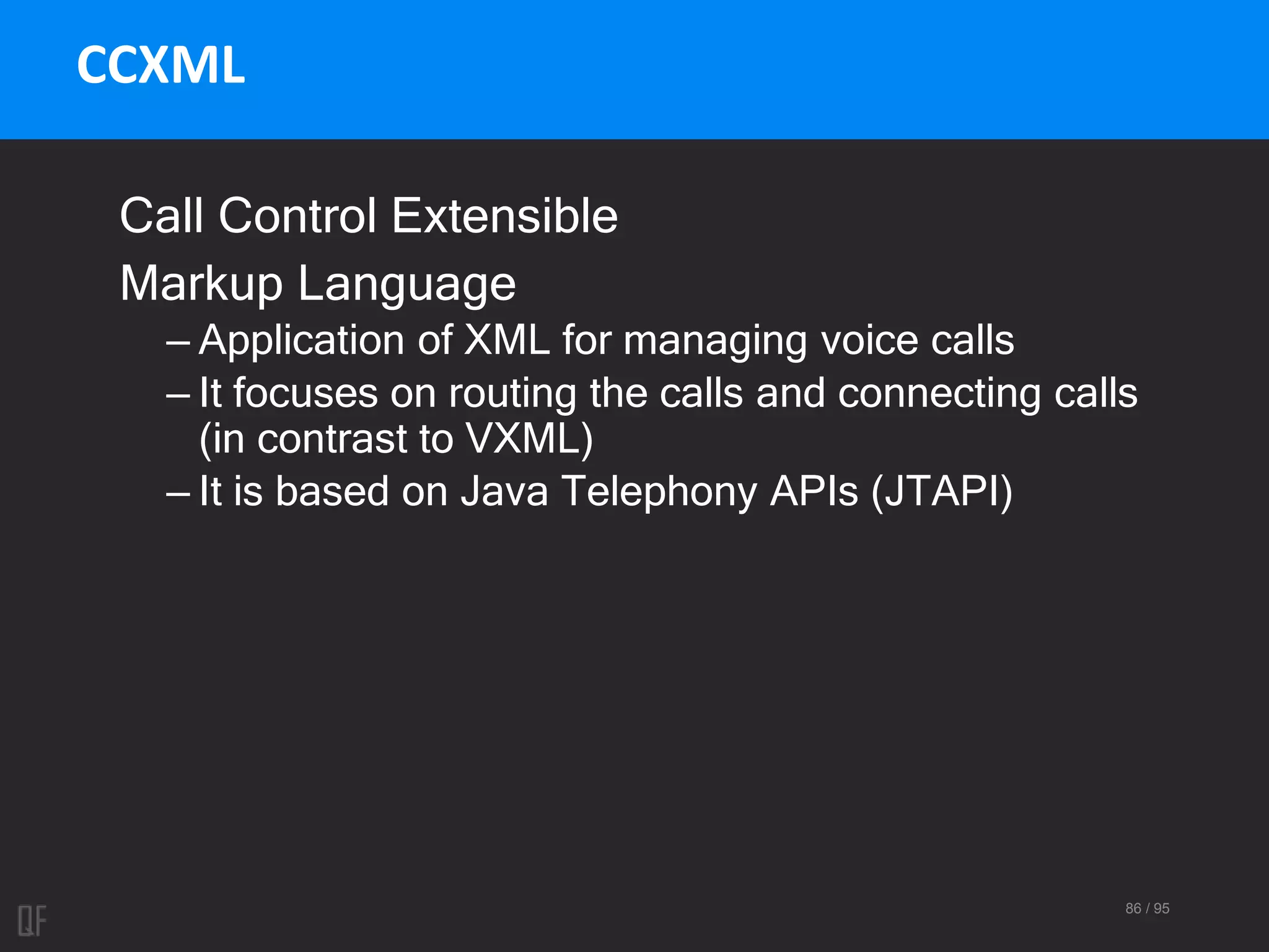 86 / 95
CCXML
Call Control Extensible
Markup Language
– Application of XML for managing voice calls
– It focuses on routing the calls and connecting calls
(in contrast to VXML)
– It is based on Java Telephony APIs (JTAPI)
 