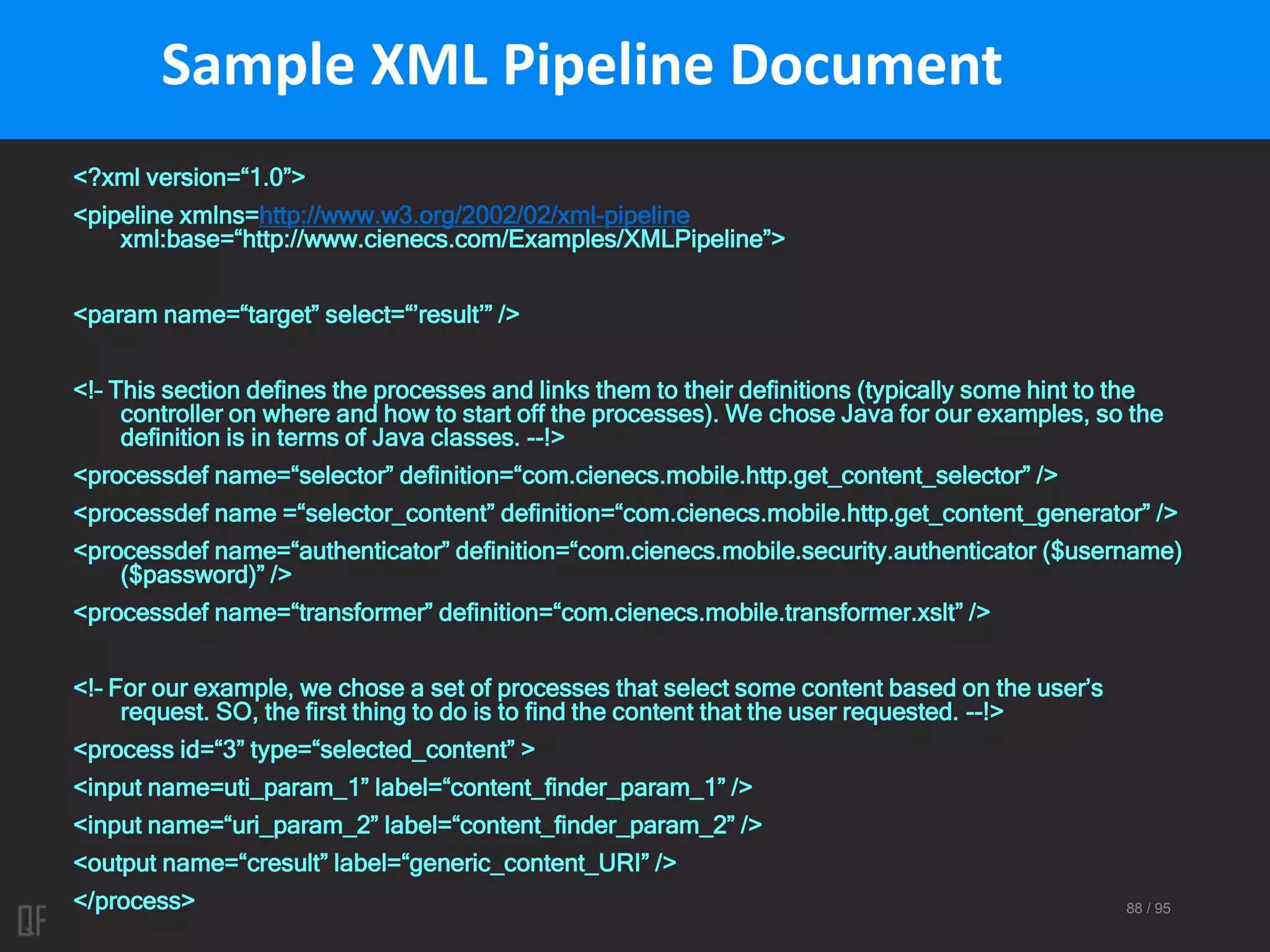 88 / 95
Sample XML Pipeline Document
<?xml version=“1.0”>
<pipeline xmlns=http://www.w3.org/2002/02/xml-pipeline
xml:base=“http://www.cienecs.com/Examples/XMLPipeline”>
<param name=“target” select=“’result’” />
<!– This section defines the processes and links them to their definitions (typically some hint to the
controller on where and how to start off the processes). We chose Java for our examples, so the
definition is in terms of Java classes. --!>
<processdef name=“selector” definition=“com.cienecs.mobile.http.get_content_selector” />
<processdef name =“selector_content” definition=“com.cienecs.mobile.http.get_content_generator” />
<processdef name=“authenticator” definition=“com.cienecs.mobile.security.authenticator ($username)
($password)” />
<processdef name=“transformer” definition=“com.cienecs.mobile.transformer.xslt” />
<!– For our example, we chose a set of processes that select some content based on the user’s
request. SO, the first thing to do is to find the content that the user requested. --!>
<process id=“3” type=“selected_content” >
<input name=uti_param_1” label=“content_finder_param_1” />
<input name=“uri_param_2” label=“content_finder_param_2” />
<output name=“cresult” label=“generic_content_URI” />
</process>
 