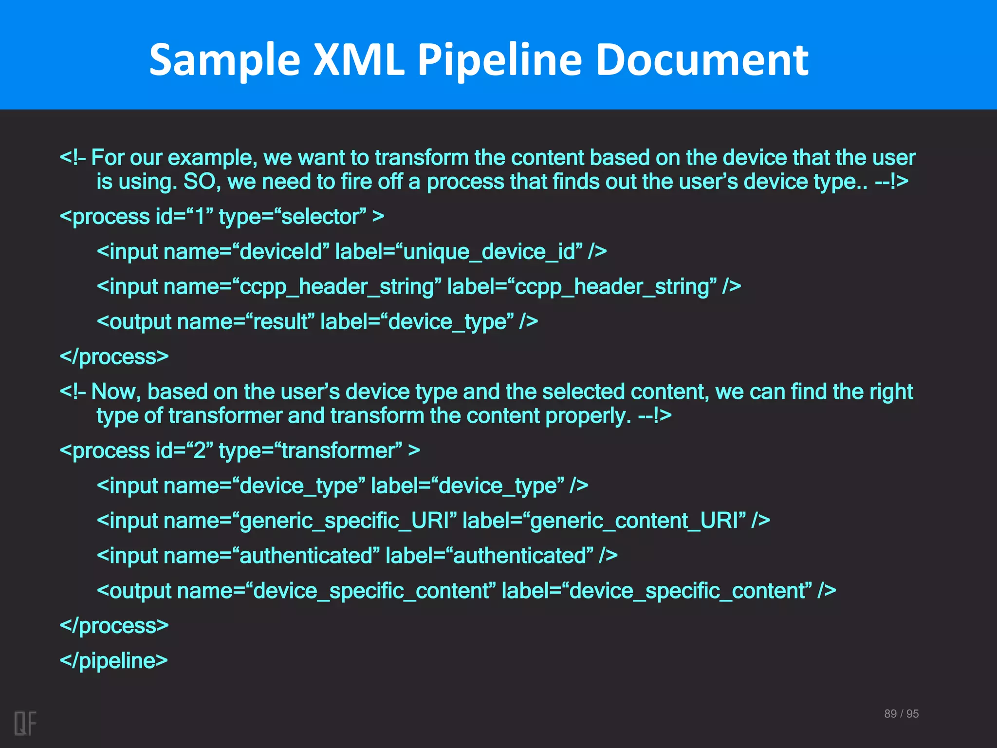 89 / 95
Sample XML Pipeline Document
<!– For our example, we want to transform the content based on the device that the user
is using. SO, we need to fire off a process that finds out the user’s device type.. --!>
<process id=“1” type=“selector” >
<input name=“deviceId” label=“unique_device_id” />
<input name=“ccpp_header_string” label=“ccpp_header_string” />
<output name=“result” label=“device_type” />
</process>
<!– Now, based on the user’s device type and the selected content, we can find the right
type of transformer and transform the content properly. --!>
<process id=“2” type=“transformer” >
<input name=“device_type” label=“device_type” />
<input name=“generic_specific_URI” label=“generic_content_URI” />
<input name=“authenticated” label=“authenticated” />
<output name=“device_specific_content” label=“device_specific_content” />
</process>
</pipeline>
 