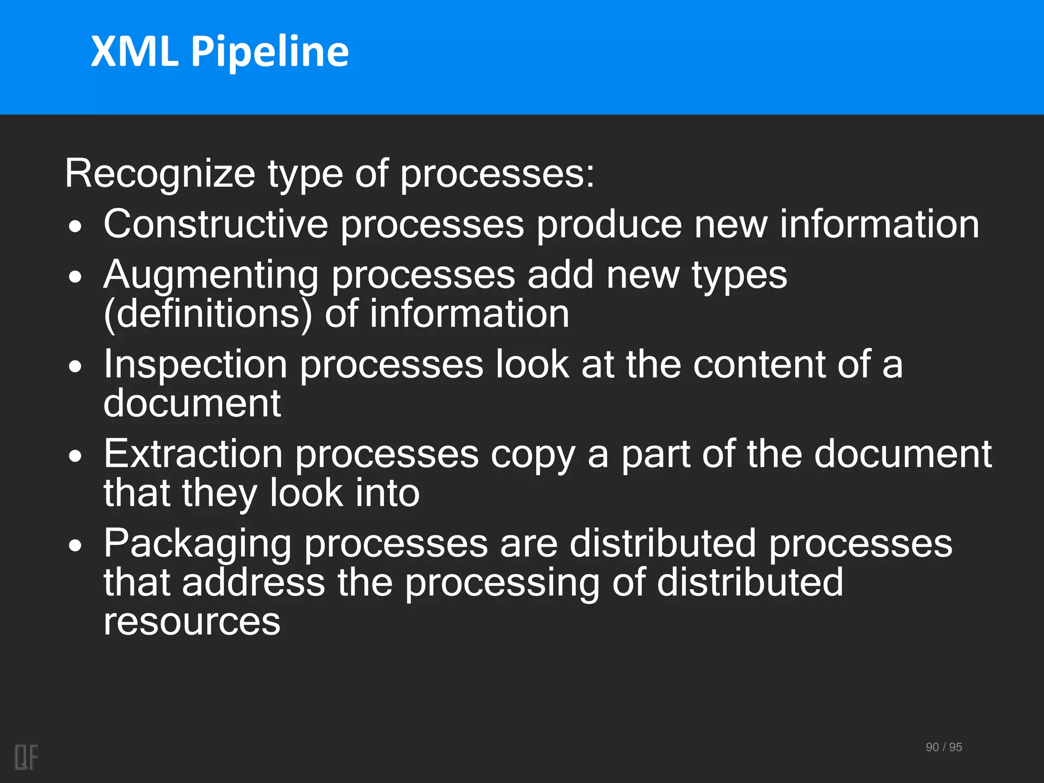 90 / 95
XML Pipeline
Recognize type of processes:
• Constructive processes produce new information
• Augmenting processes add new types
(definitions) of information
• Inspection processes look at the content of a
document
• Extraction processes copy a part of the document
that they look into
• Packaging processes are distributed processes
that address the processing of distributed
resources
 