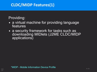 19 / 95
CLDC/MIDP Features(1)
Providing:
• a virtual machine for providing language
features
• a security framework for tasks such as
downloading MIDlets (J2ME CLDC/MIDP
applications)
*MIDP - Mobile Information Device Profile
 