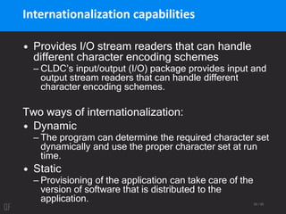 25 / 95
Internationalization capabilities
• Provides I/O stream readers that can handle
different character encoding schemes
– CLDC’s input/output (I/O) package provides input and
output stream readers that can handle different
character encoding schemes.
Two ways of internationalization:
• Dynamic
– The program can determine the required character set
dynamically and use the proper character set at run
time.
• Static
– Provisioning of the application can take care of the
version of software that is distributed to the
application.
 