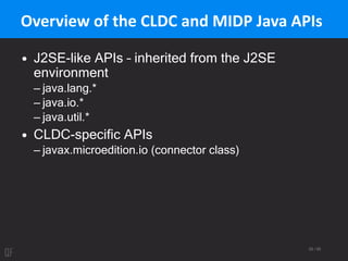 29 / 95
Overview of the CLDC and MIDP Java APIs
• J2SE-like APIs – inherited from the J2SE
environment
– java.lang.*
– java.io.*
– java.util.*
• CLDC-specific APIs
– javax.microedition.io (connector class)
 