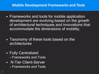 Mobile Development Frameworks and Tools
• Frameworks and tools for mobile application
development are evolving based on the growth
of architectural techniques and innovations that
accommodate the dimensions of mobility.
• Taxonomy of these tools based on the
architectures
• Fully Centralized
– Frameworks and Tools
• N-Tier Client-Server
– Frameworks and Tools
 