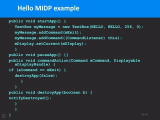 35 / 95
public void startApp() {
TextBox myMessage = new TextBox(HELLO, HELLO, 256, 0);
myMessage.addCommand(mExit);
myMessage.addCommand((CommandListener) this);
mDisplay.setCurrent(mDIsplay);
}
public void pauseApp() {}
public void commandAction(Command aCommand, Displayable
aDisplayHandle) {
if (aCommand == mExit) {
destroyApp(false);
}
}
public void destroyApp(boolean b) {
notifyDestroyed();
}
}
}
Hello MIDP example
 