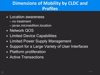 37 / 95
Dimensions of Mobility by CLDC and
Profiles
• Location awareness
– no treatment
– javax.microedition.location
• Network QOS
• Limited Device Capabilities
• Limited Power Supply Management
• Support for a Large Variety of User Interfaces
• Platform proliferation
• Active Transactions
 