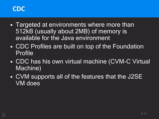 40 / 95
CDC
• Targeted at environments where more than
512kB (usually about 2MB) of memory is
available for the Java environment
• CDC Profiles are built on top of the Foundation
Profile
• CDC has his own virtual machine (CVM-C Virtual
Machine)
• CVM supports all of the features that the J2SE
VM does
 
