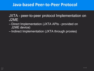46 / 95
Java-based Peer-to-Peer Protocol
JXTA – peer-to-peer protocol Implementation on
J2ME
– Direct Implementation (JXTA APIs - provided on
J2ME device)
– Indirect Implementation (JXTA through proxies)
 