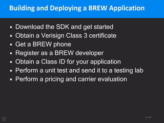 49 / 95
Building and Deploying a BREW Application
• Download the SDK and get started
• Obtain a Verisign Class 3 certificate
• Get a BREW phone
• Register as a BREW developer
• Obtain a Class ID for your application
• Perform a unit test and send it to a testing lab
• Perform a pricing and carrier evaluation
 