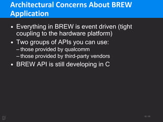 52 / 95
Architectural Concerns About BREW
Application
• Everything in BREW is event driven (tight
coupling to the hardware platform)
• Two groups of APIs you can use:
– those provided by qualcomm
– those provided by third-party vendors
• BREW API is still developing in C
 