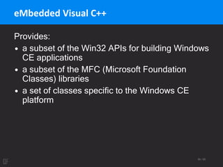 56 / 95
eMbedded Visual C++
Provides:
• a subset of the Win32 APIs for building Windows
CE applications
• a subset of the MFC (Microsoft Foundation
Classes) libraries
• a set of classes specific to the Windows CE
platform
 
