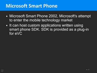 60 / 95
Microsoft Smart Phone
• Microsoft Smart Phone 2002, Microsoft's attempt
to enter the mobile technology market
• It can host custom applications written using
smart phone SDK. SDK is provided as a plug-in
for eVC
 