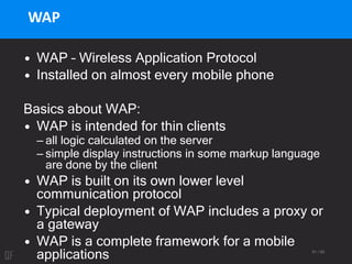 61 / 95
WAP
• WAP – Wireless Application Protocol
• Installed on almost every mobile phone
Basics about WAP:
• WAP is intended for thin clients
– all logic calculated on the server
– simple display instructions in some markup language
are done by the client
• WAP is built on its own lower level
communication protocol
• Typical deployment of WAP includes a proxy or
a gateway
• WAP is a complete framework for a mobile
applications
 
