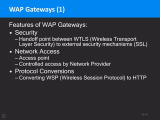 66 / 95
WAP Gateways (1)
Features of WAP Gateways:
• Security
– Handoff point between WTLS (Wireless Transport
Layer Security) to external security mechanisms (SSL)
• Network Access
– Access point
– Controlled access by Network Provider
• Protocol Conversions
– Converting WSP (Wireless Session Protocol) to HTTP
 