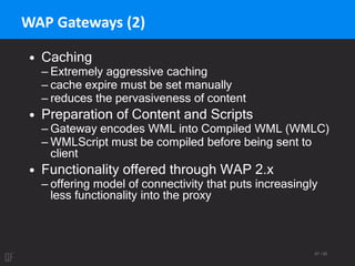 67 / 95
WAP Gateways (2)
• Caching
– Extremely aggressive caching
– cache expire must be set manually
– reduces the pervasiveness of content
• Preparation of Content and Scripts
– Gateway encodes WML into Compiled WML (WMLC)
– WMLScript must be compiled before being sent to
client
• Functionality offered through WAP 2.x
– offering model of connectivity that puts increasingly
less functionality into the proxy
 