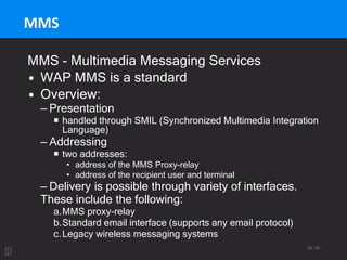 68 / 95
MMS
MMS - Multimedia Messaging Services
• WAP MMS is a standard
• Overview:
– Presentation
 handled through SMIL (Synchronized Multimedia Integration
Language)
– Addressing
 two addresses:
• address of the MMS Proxy-relay
• address of the recipient user and terminal
– Delivery is possible through variety of interfaces.
These include the following:
a.MMS proxy-relay
b.Standard email interface (supports any email protocol)
c.Legacy wireless messaging systems
 
