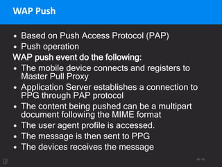 69 / 95
WAP Push
• Based on Push Access Protocol (PAP)
• Push operation
WAP push event do the following:
• The mobile device connects and registers to
Master Pull Proxy
• Application Server establishes a connection to
PPG through PAP protocol
• The content being pushed can be a multipart
document following the MIME format
• The user agent profile is accessed.
• The message is then sent to PPG
• The devices receives the message
 